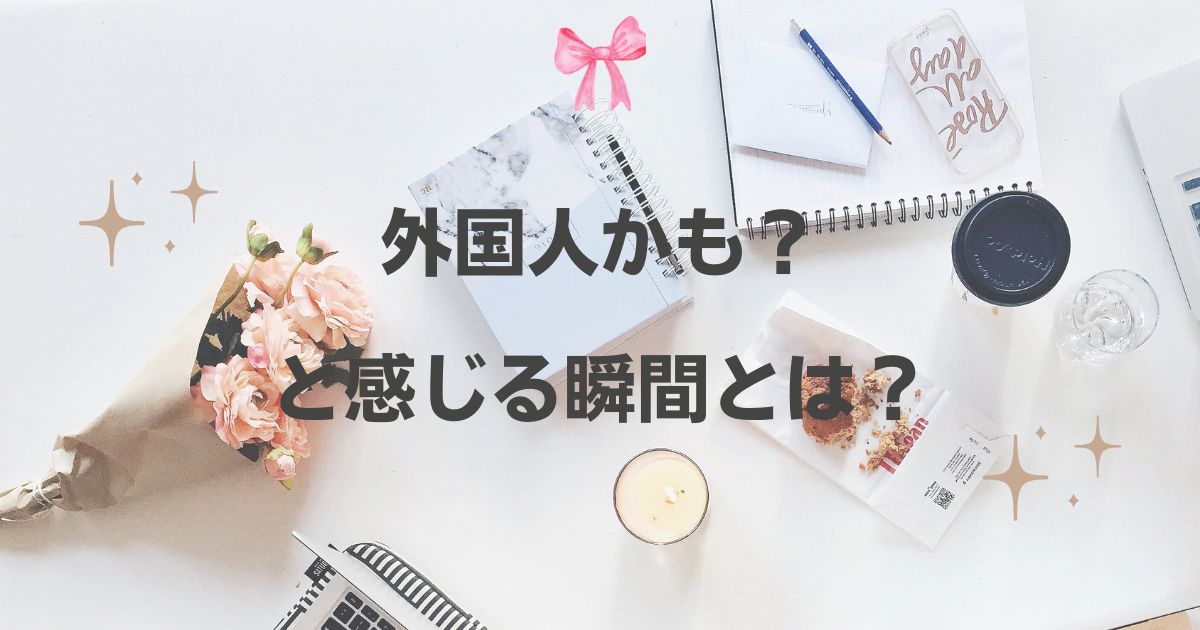 外国人かも？と感じる瞬間とは？